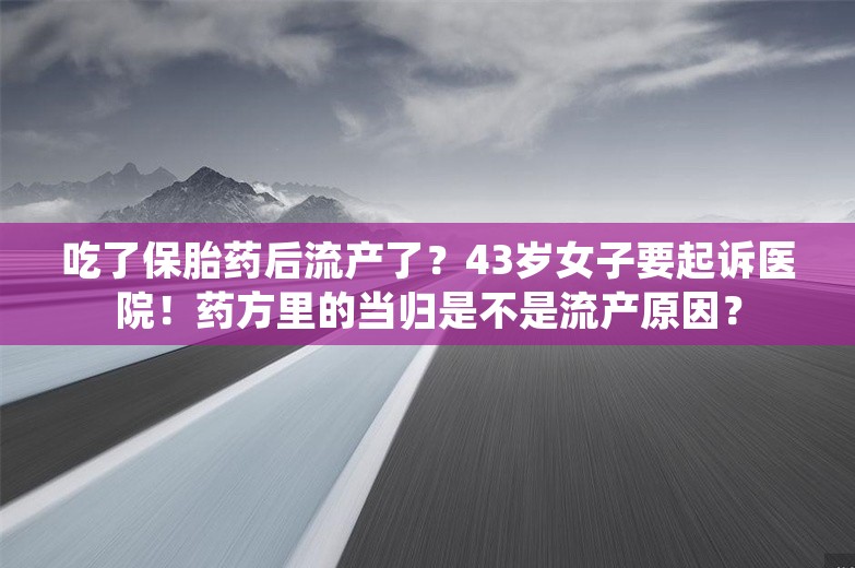 吃了保胎药后流产了？43岁女子要起诉医院！药方里的当归是不是流产原因？