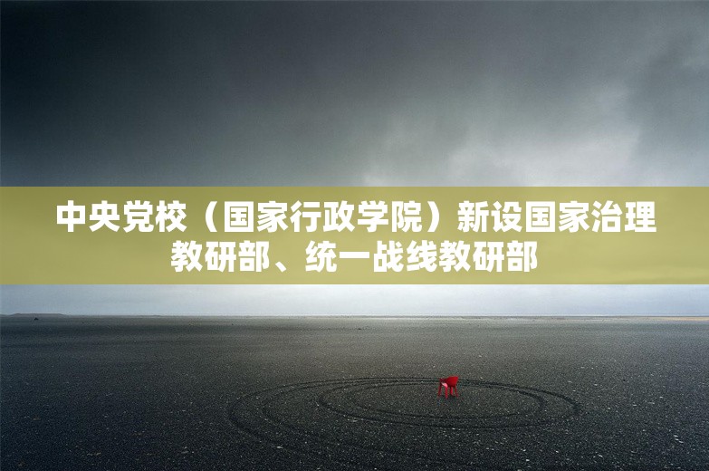 中央党校（国家行政学院）新设国家治理教研部、统一战线教研部