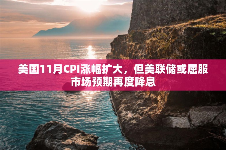 美国11月CPI涨幅扩大，但美联储或屈服市场预期再度降息