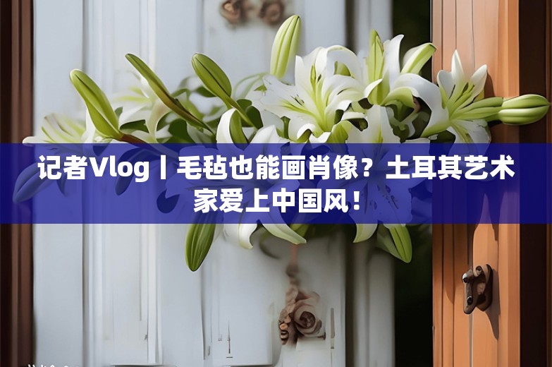 记者Vlog丨毛毡也能画肖像？土耳其艺术家爱上中国风！