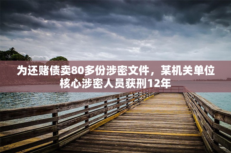 为还赌债卖80多份涉密文件，某机关单位核心涉密人员获刑12年