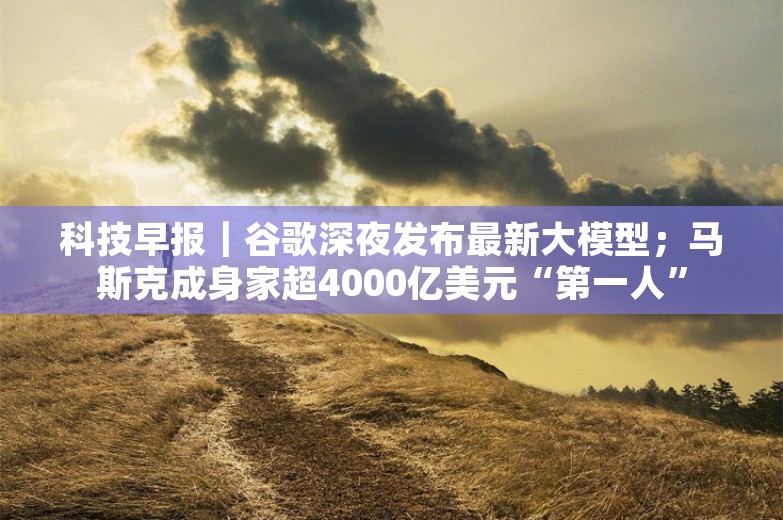 科技早报｜谷歌深夜发布最新大模型；马斯克成身家超4000亿美元“第一人”