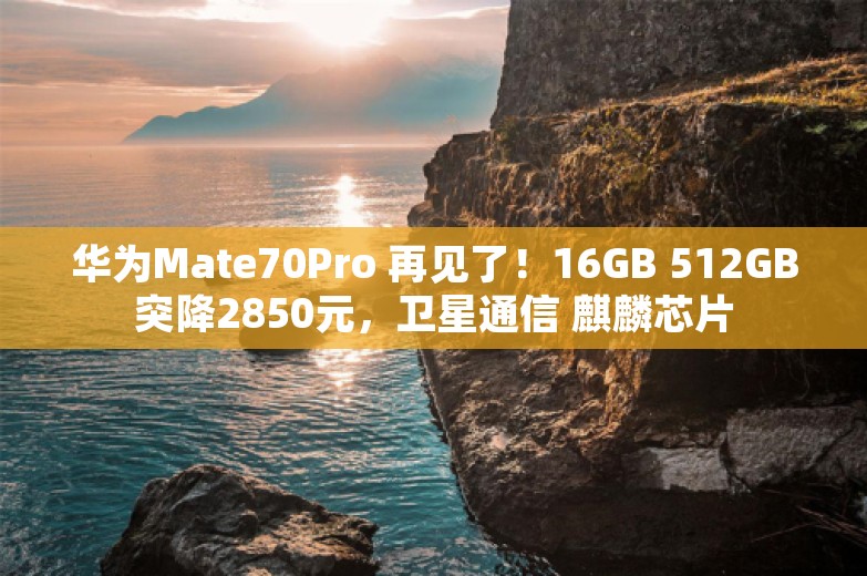 华为Mate70Pro 再见了！16GB 512GB突降2850元，卫星通信 麒麟芯片