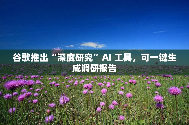 谷歌推出“深度研究”AI 工具，可一键生成调研报告