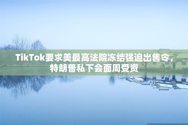 TikTok要求美最高法院冻结强迫出售令，特朗普私下会面周受资