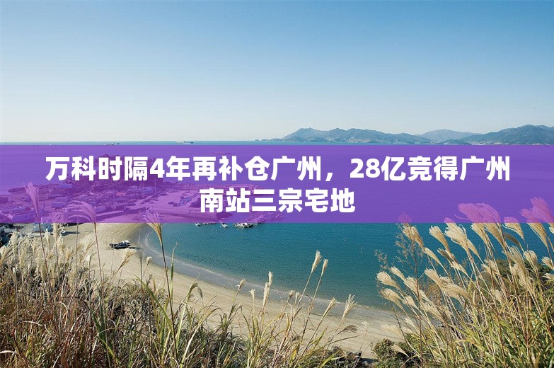 万科时隔4年再补仓广州，28亿竞得广州南站三宗宅地