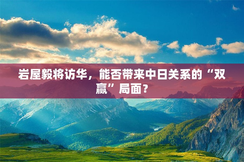 岩屋毅将访华，能否带来中日关系的“双赢”局面？