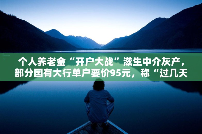 个人养老金“开户大战”滋生中介灰产，部分国有大行单户要价95元，称“过几天会更贵”