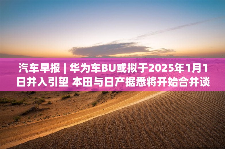 汽车早报 | 华为车BU或拟于2025年1月1日并入引望 本田与日产据悉将开始合并谈判