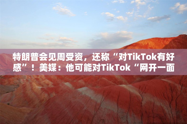 特朗普会见周受资，还称“对TikTok有好感”！美媒：他可能对TikTok“网开一面”