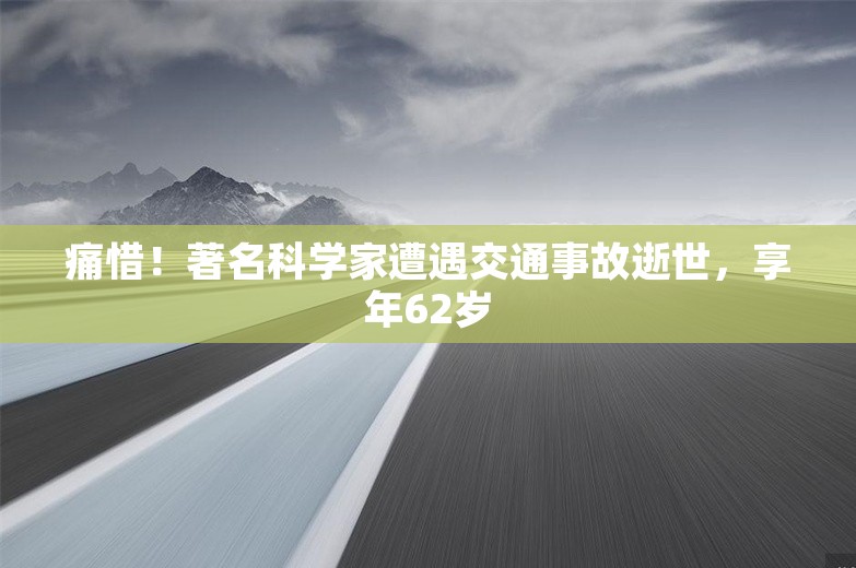 痛惜！著名科学家遭遇交通事故逝世，享年62岁