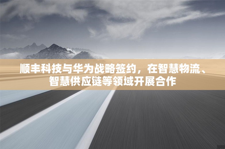 顺丰科技与华为战略签约，在智慧物流、智慧供应链等领域开展合作