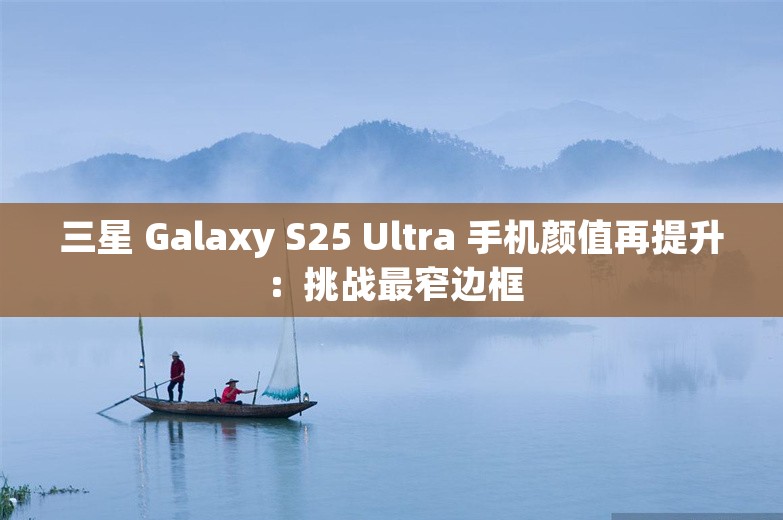 三星 Galaxy S25 Ultra 手机颜值再提升：挑战最窄边框