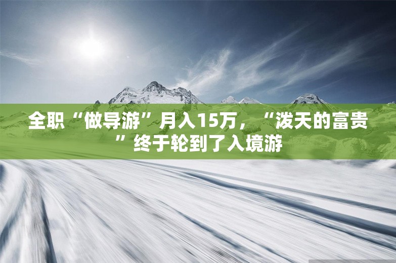 全职“做导游”月入15万，“泼天的富贵”终于轮到了入境游