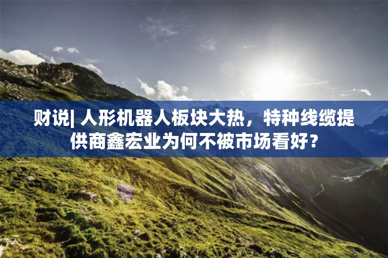 财说| 人形机器人板块大热，特种线缆提供商鑫宏业为何不被市场看好？