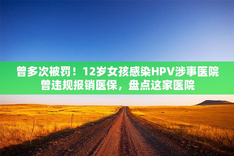 曾多次被罚！12岁女孩感染HPV涉事医院曾违规报销医保，盘点这家医院