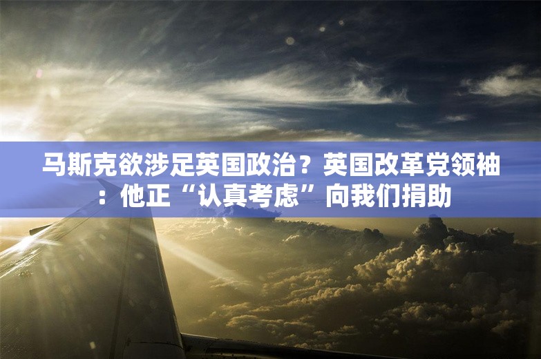 马斯克欲涉足英国政治？英国改革党领袖：他正“认真考虑”向我们捐助