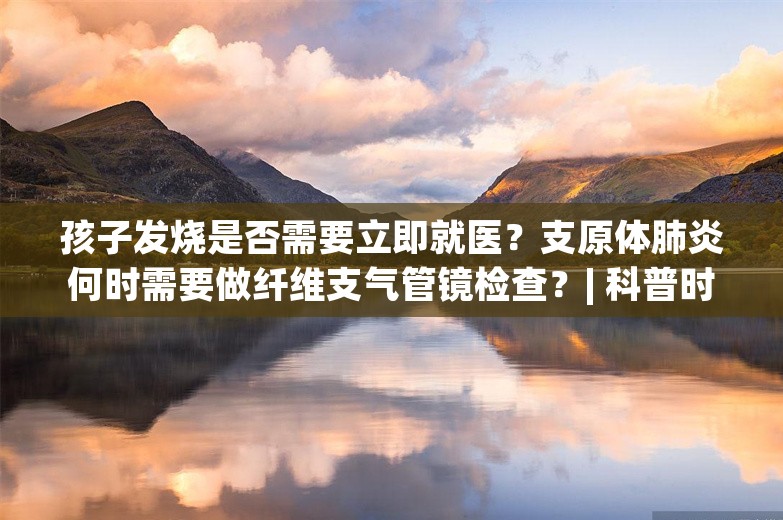 孩子发烧是否需要立即就医？支原体肺炎何时需要做纤维支气管镜检查？| 科普时间