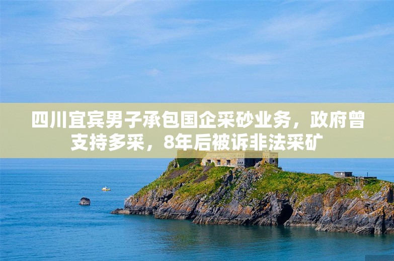 四川宜宾男子承包国企采砂业务，政府曾支持多采，8年后被诉非法采矿