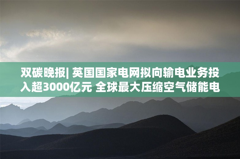 双碳晚报| 英国国家电网拟向输电业务投入超3000亿元 全球最大压缩空气储能电站开建