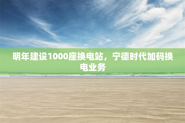 明年建设1000座换电站，宁德时代加码换电业务