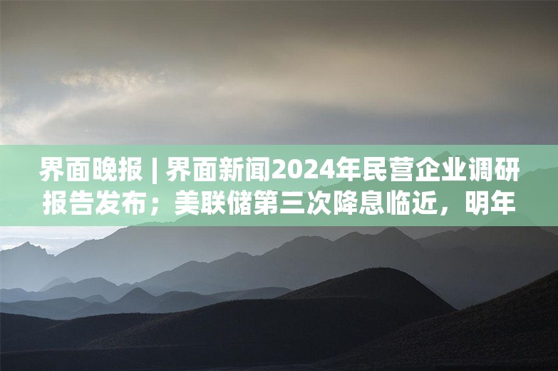 界面晚报 | 界面新闻2024年民营企业调研报告发布；美联储第三次降息临近，明年下半年或结束宽松周期