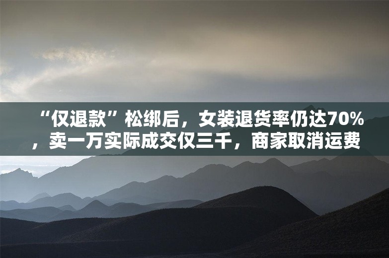 “仅退款”松绑后，女装退货率仍达70%，卖一万实际成交仅三千，商家取消运费险自救