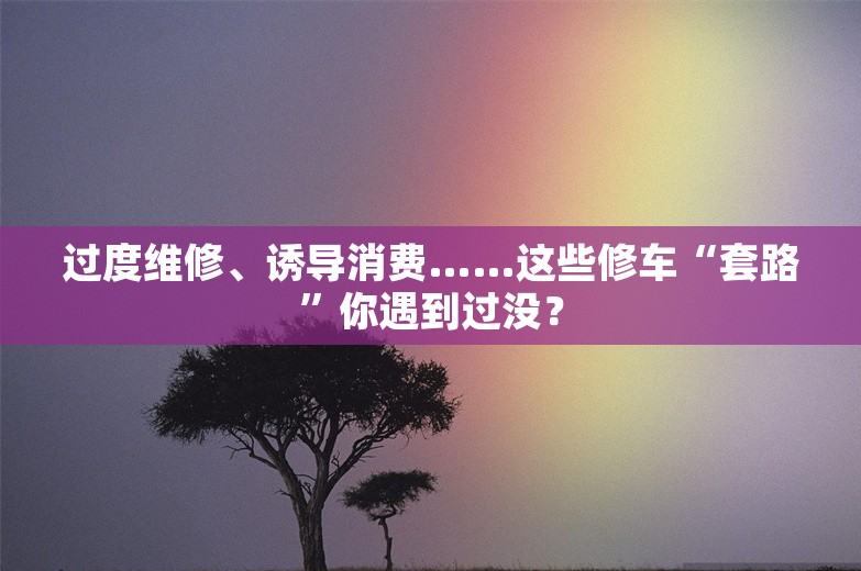 过度维修、诱导消费……这些修车“套路”你遇到过没？