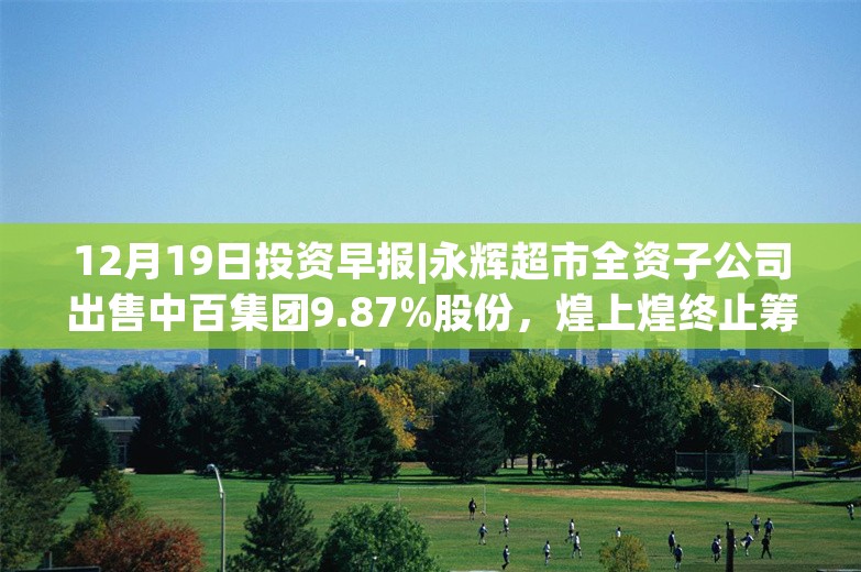 12月19日投资早报|永辉超市全资子公司出售中百集团9.87%股份，煌上煌终止筹划收购展翠食品控股权事项，今日一只新股申购