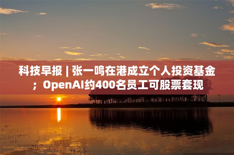 科技早报 | 张一鸣在港成立个人投资基金；OpenAI约400名员工可股票套现