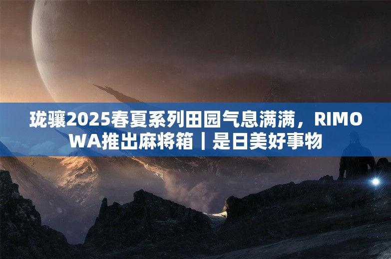 珑骧2025春夏系列田园气息满满，RIMOWA推出麻将箱｜是日美好事物