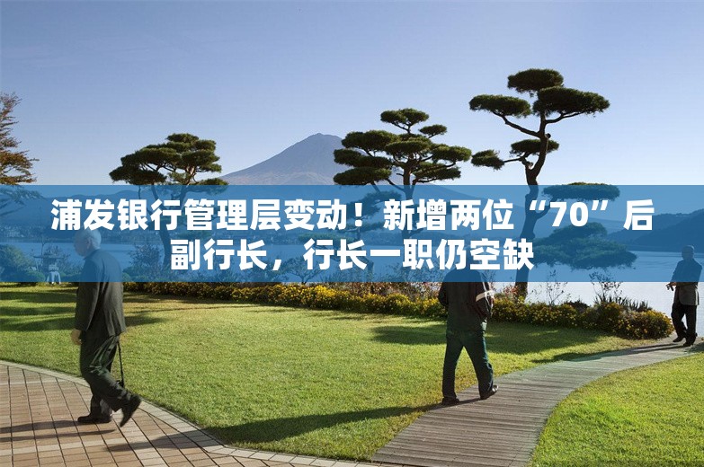 浦发银行管理层变动！新增两位“70”后副行长，行长一职仍空缺