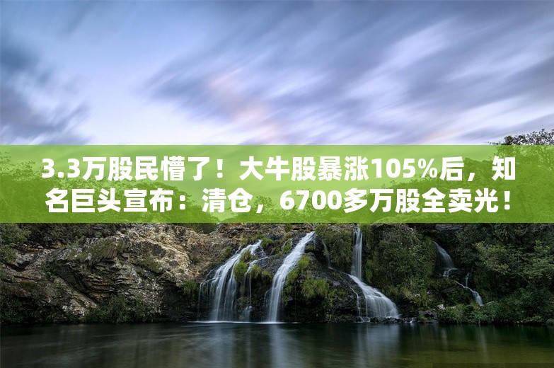 3.3万股民懵了！大牛股暴涨105%后，知名巨头宣布：清仓，6700多万股全卖光！套现4.4亿元，亏了4600万元……