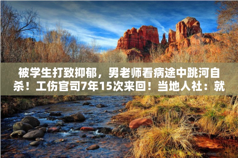 被学生打致抑郁，男老师看病途中跳河自杀！工伤官司7年15次来回！当地人社：就是不认！法院：算！必须执行