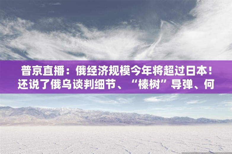 普京直播：俄经济规模今年将超过日本！还说了俄乌谈判细节、“榛树”导弹、何时会见阿萨德......民众留言超200万条