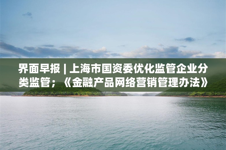 界面早报 | 上海市国资委优化监管企业分类监管；《金融产品网络营销管理办法》或发布