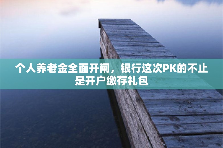 个人养老金全面开闸，银行这次PK的不止是开户缴存礼包