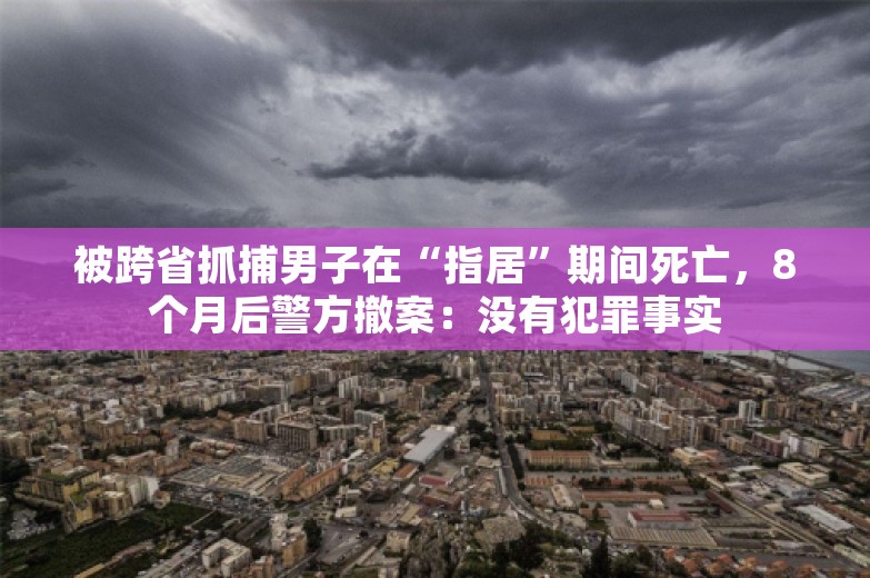 被跨省抓捕男子在“指居”期间死亡，8个月后警方撤案：没有犯罪事实