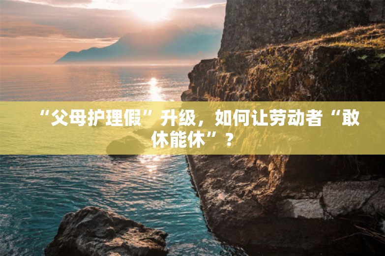 “父母护理假”升级，如何让劳动者“敢休能休”？