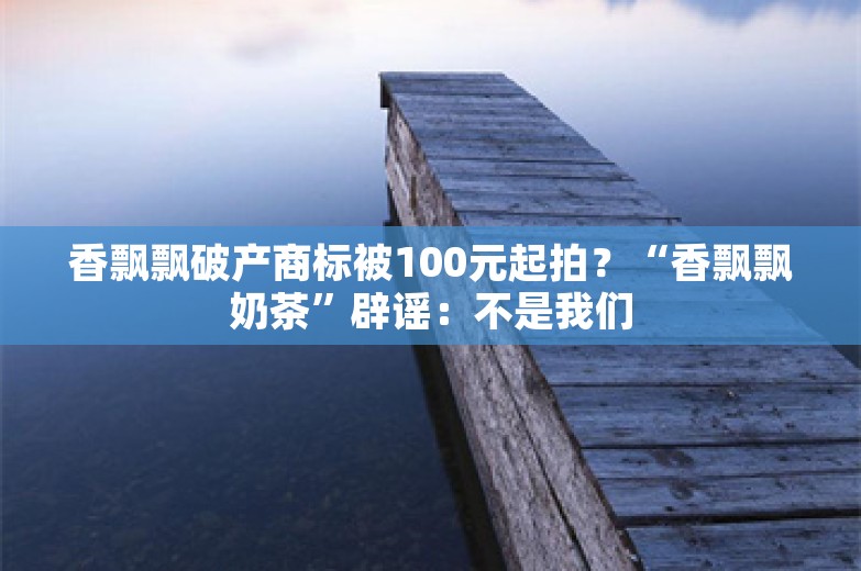 香飘飘破产商标被100元起拍？“香飘飘奶茶”辟谣：不是我们