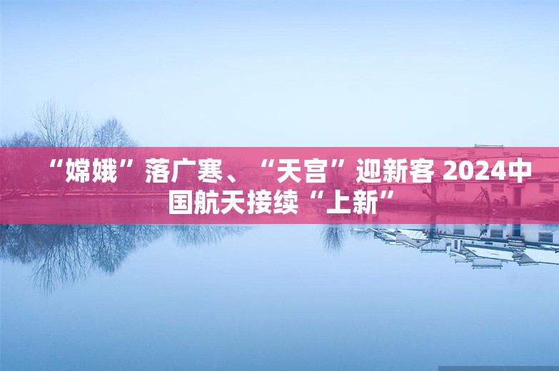 “嫦娥”落广寒、“天宫”迎新客 2024中国航天接续“上新”