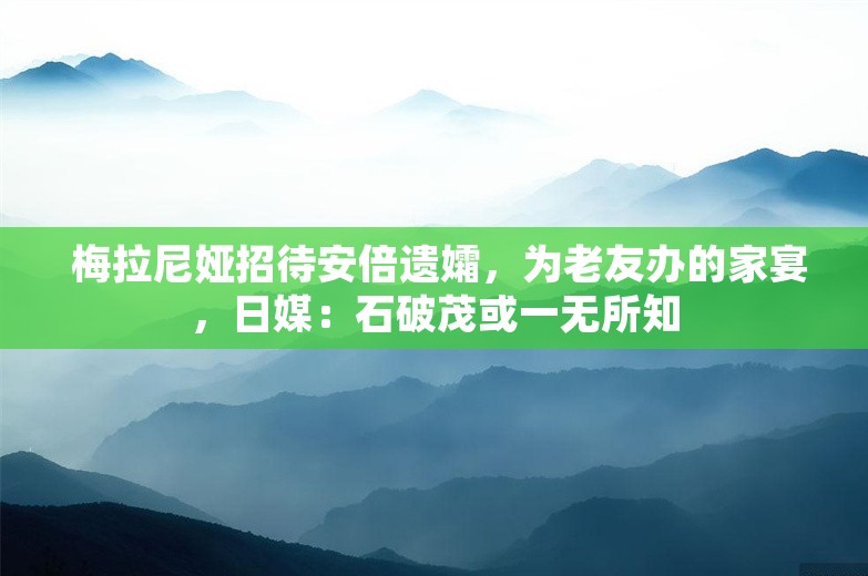  梅拉尼娅招待安倍遗孀，为老友办的家宴，日媒：石破茂或一无所知