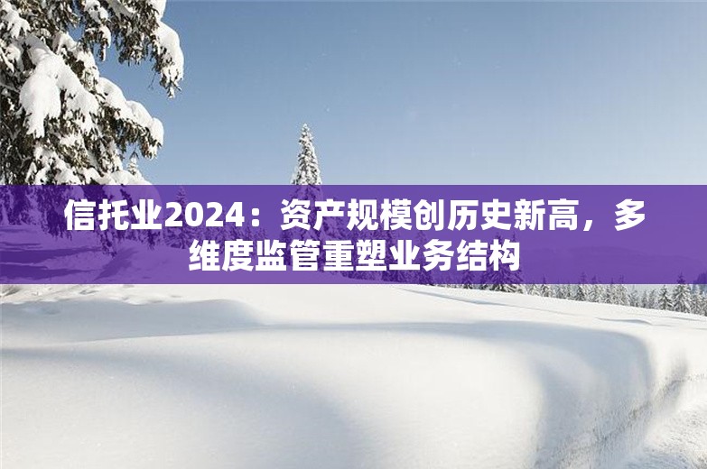 信托业2024：资产规模创历史新高，多维度监管重塑业务结构