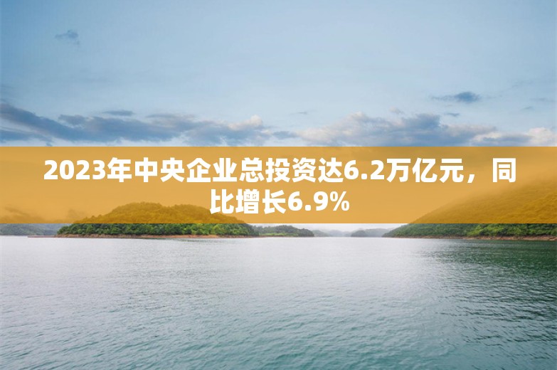 2023年中央企业总投资达6.2万亿元，同比增长6.9%