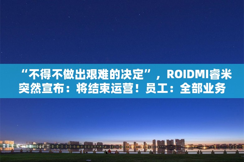 “不得不做出艰难的决定”，ROIDMI睿米突然宣布：将结束运营！员工：全部业务已停止，“公司内还有两三名员工，也马上要离职”