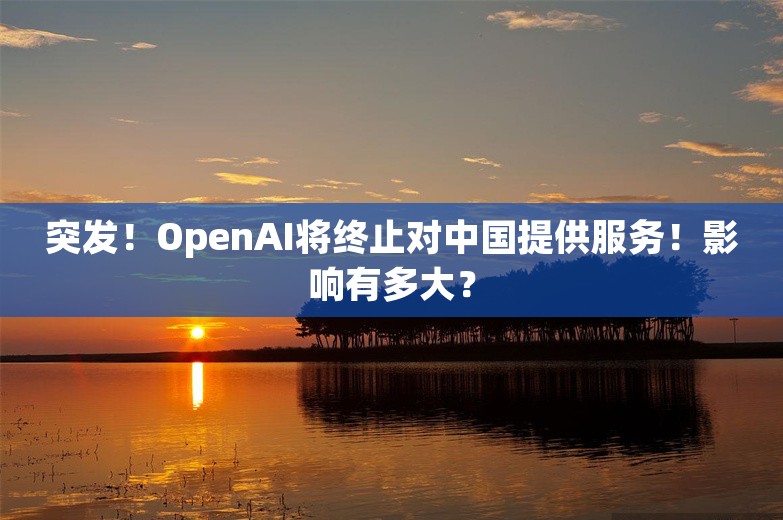 突发！OpenAI将终止对中国提供服务！影响有多大？