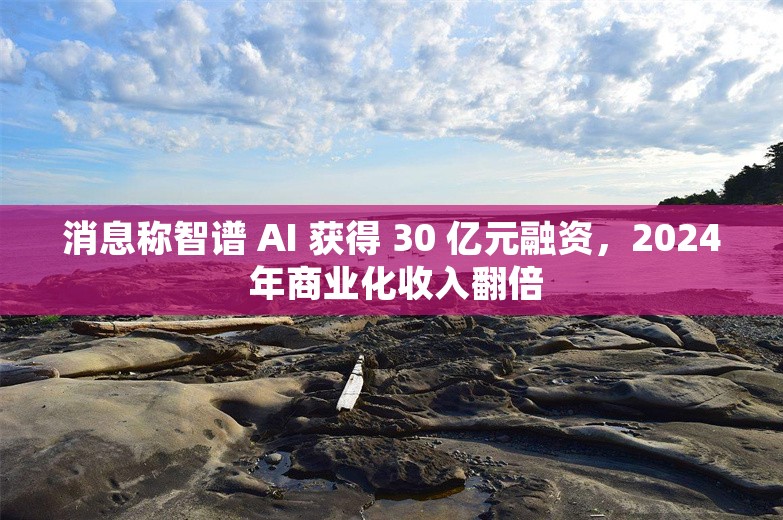 消息称智谱 AI 获得 30 亿元融资，2024 年商业化收入翻倍