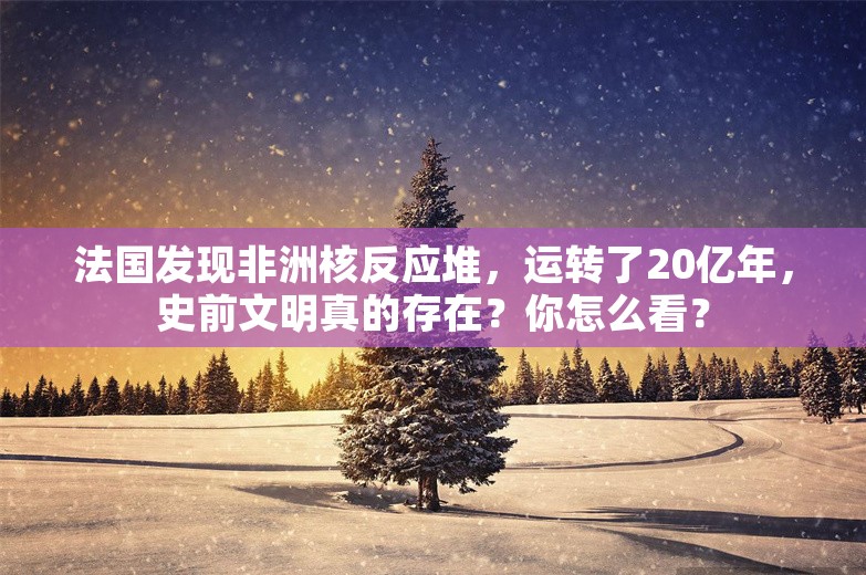 法国发现非洲核反应堆，运转了20亿年，史前文明真的存在？你怎么看？