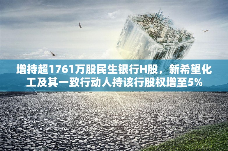 增持超1761万股民生银行H股，新希望化工及其一致行动人持该行股权增至5%