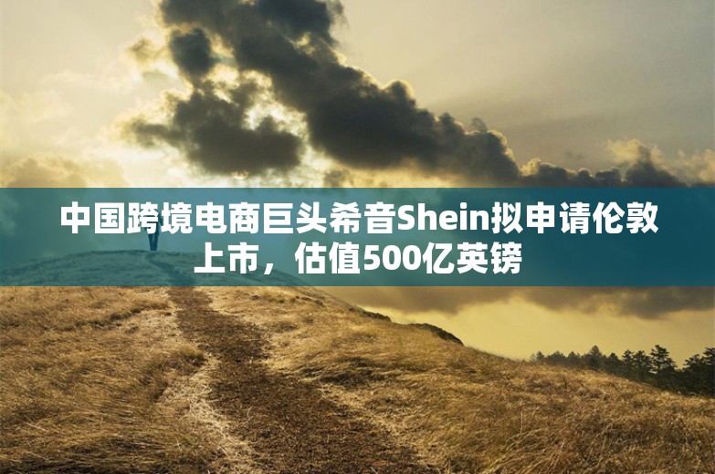 中国跨境电商巨头希音Shein拟申请伦敦上市，估值500亿英镑